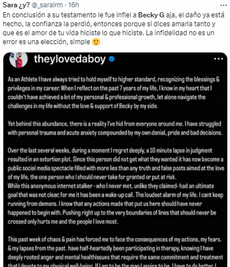 “En conclusión a su testamento le fue infiel a Becky G. El daño ya está hecho, la confianza la perdió, entonces porque si dices amarla tanto y que es el amor de tu vida hiciste lo que hiciste. La infidelidad no es un error es una elección, simple”, escribió otra persona en Twitter.