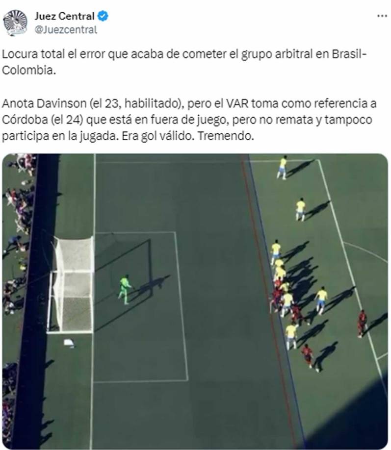 Juez Central - “Locura total el error que acaba de cometer el grupo arbitral en Brasil-Colombia. Anota Davinson (el 23, habilitado), pero el VAR toma como referencia a Córdoba (el 24) que está en fuera de juego, pero no remata y tampoco participa en la jugada. Era gol válido. Tremendo”.