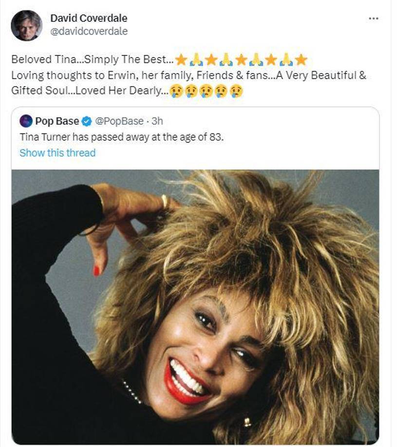 Otro de los exponentes del género del rock David Coverdale , conocido como el vocalista de la banda Deep Purple también le dedicó unas palabras a Tina Turner, donde lamentó su muerte y la nombra como “un alma hermosa y dotada”. “Amada Tina... Simplemente La Mejor ... Pensamientos amorosos para Erwin, su familia, amigos y fans... Un alma muy hermosa y dotada ... La amaba mucho...”, escribió.