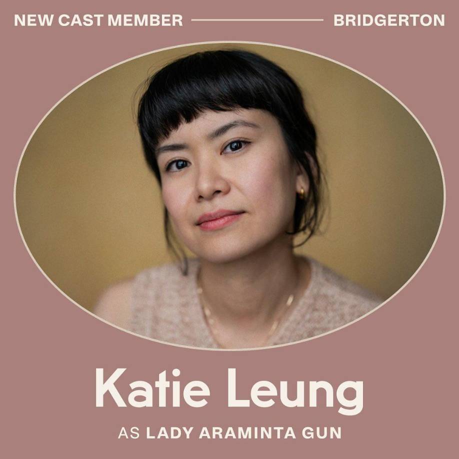 Netflix anunció tres nuevas estrellas: Katie Leung, que interpretará a Lady Araminta Gun. Araminta, se casó dos veces y enviudó dos veces, tiene dos hijas que debutan en el mercado matrimonial esta temporada y siente la presión de casar al menos a una de ellas. Fabulosa, perspicaz y directa, Araminta no responde bien cuando algo (o alguien) amenaza su posición en la sociedad.