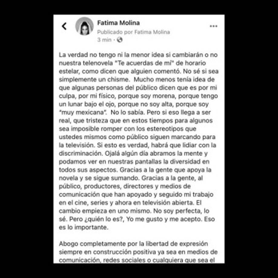 “La verdad no tengo ni la menor idea si cambiarán o no nuestra telenovela “Te acuerdas de mí” de horario estelar, como dicen que alguien comentó. No sé si sea simplemente un chisme. Mucho menos tenía idea de que algunas personas del público dicen que es por mi culpa, por mi físico, porque soy morena, porque tengo un lunar bajo el ojo, porque no soy alta, porque soy “muy mexicana”. No lo sabía', dijo la actriz en su cuenta oficial de Facebook.