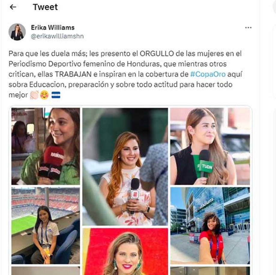 “Para que les duela más; les presento el orgullo de las mujeres en el Periodismo Deportivo femenino de Honduras, que mientras otros critican, ellas trabajan e inspiran en la cobertura de Copa Oro, aquí sobra educación, preparación y sobre todo actitud para hacer todo mejor “, señaló Erika Williams en su cuenta oficial de Twitter.