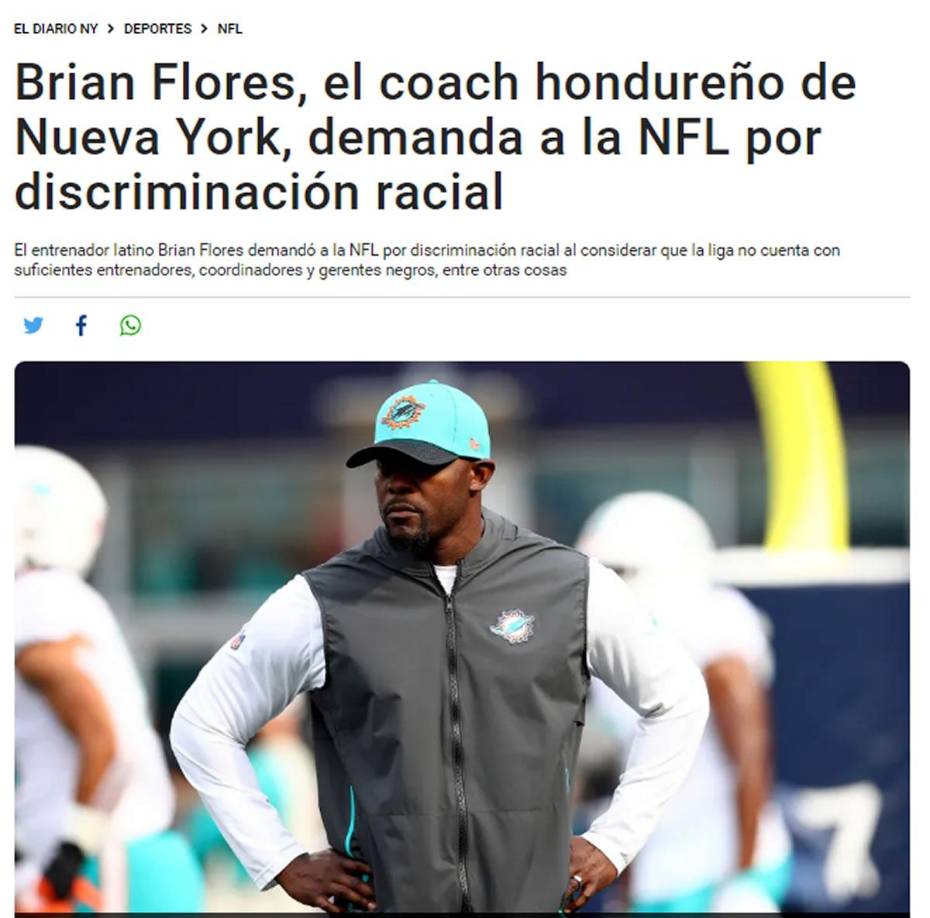 El Diario NY - “Brian Flores, el coach hondureño de Nueva York, demanda a la NFL por discriminación racial”. Esta acción, según el periódico, “pudiera significar el final de su carrera como entrenador”.