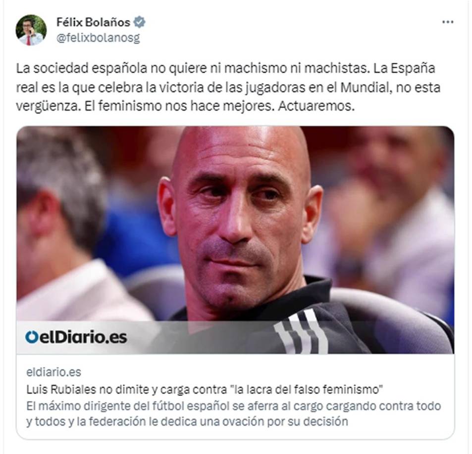 Félix Bolaños, ministro de presidencia de España, anuncia que el Gobierno actuará contra Luis Rubiales: “La sociedad no quiere ni machismo ni machistas. La España real es la que celebra la victoria de las jugadoras en el Mundial, no esta vergüenza”.