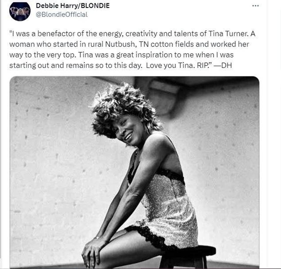 La cantante Debbie Harry, conocida por ser la vocalista de Blondie dedicó unas palabras para la cantante Tina Turner, donde destacó su camino hacía la cima por su exitosa carrera además de que fue una inspiración para Harry en sus comienzos. “Fui benefactora de la energía, la creatividad y los talentos de Tina Turner. Una mujer que comenzó en los campos de algodón de Nutbush, TN, y se abrió camino hasta la cima. Tina fue una gran inspiración para mí cuando comencé y sigue siendo. Así que hasta el día de hoy. Te amo Tina. RIP”. 