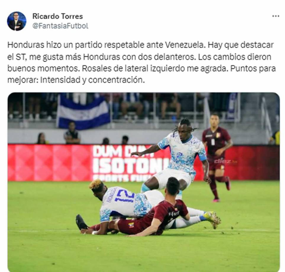 Ricardo Torres, narrador de Tigo Sports - “Honduras hizo un partido respetable ante Venezuela. Hay que destacar el ST, me gusta más Honduras con dos delanteros. Los cambios dieron buenos momentos. Rosales de lateral izquierdo me agrada. Puntos para mejorar: Intensidad y concentración”.