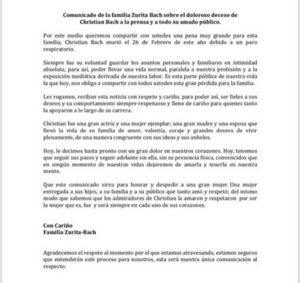 Este 01 de marzo la familia sorprendió al informar sobre el deceso de la actriz. <br/><br/>Christian Bach murió el martes 26 de febrero a causa de un paro prestatario. Tenía 59 años.<br/><br/>“Siempre fue su voluntad guardar los asuntos personales y familiares en intimidad absoluta, para así poder llevar una vida normal, paralela a nuestra profesión y a la exposición mediática derivada de nuestra labor. Es esta parte pública de nuestra vida la que hoy, nos obliga a compartir con todos ustedes esta gran pérdida para la familia”, informaba el comunicado emitido por la familia Zurita Bach.<br/><br/>“Les rogamos reciban con respeto y cariño, para poder así, ser fieles a sus deseos y su comportamiento siempre respetuoso y lleno de cariño para quienes tanto la apoyaron a lo largo de su carrera”.<br/><br/>“Hoy le decimos hasta pronto con un gran dolor en nuestros corazones. Hoy tenemos que seguir sus pasos y seguir adelante sin ella, sin su presencia física, convencidos que en ningún momento de nuestras vidas dejaremos de amarla y tenerla en nuestra mente”, es otro de los párrafos del emotivo mensaje.<br/><br/>Por el último, el comunicado honra la memoria de la querida actriz: “Una mujer entregada a sus hijos, a su familia y a su público, que tanto amó y respetó; del mismo modo sabemos que los admiradores de Christian la amaron y respetaron por ser la mujer que es, fue y será siempre en cada uno de sus corazones”.<br/><br/>