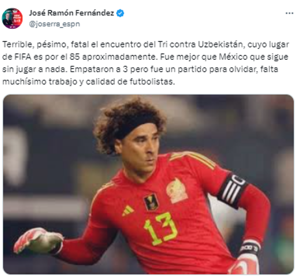 Jose Ramón Fernández, periodista de ESPN: “Terrible, pésimo, fatal el encuentro del Tri contra Uzbekistán, cuyo lugar de FIFA es por el 85 aproximadamente. Fue mejor que México que sigue sin jugar a nada. Empataron a 3 pero fue un partido para olvidar, falta muchísimo trabajo y calidad de futbolistas”.