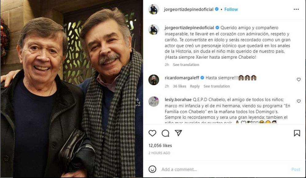 Jorge Ortiz de Pinedo. El comediante trabajó de la mano con Chabelo por muchos años, en Televisa, así que publicó una foto y le dedicó un mensaje de despedida. “Querido amigo y compañero inseparable, te llevaré en el corazón con admiración, respeto y cariño. Te convertiste en ídolo y serás recordado como un gran actor que creó un personaje icónico, que quedará en los anales de la Historia, sin duda el niño más querido de nuestro país.¡Hasta siempre Xavier hasta siempre Chabelo!”, escribió Ortiz.